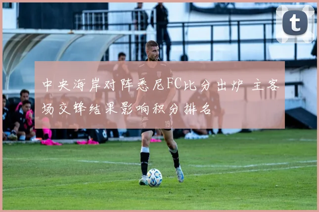 中央海岸对阵悉尼FC比分出炉 主客场交锋结果影响积分排名