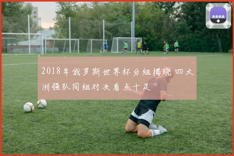 2018年俄罗斯世界杯分组揭晓 四大洲强队同组对决看点十足