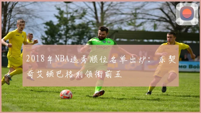 2018年NBA选秀顺位名单出炉：东契奇艾顿巴格利领衔前五
