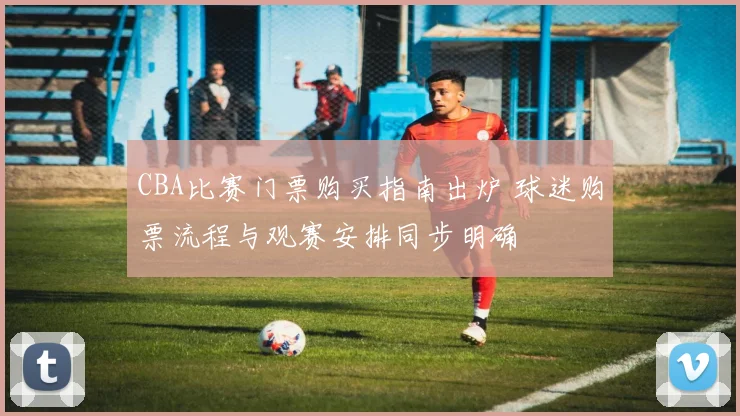 CBA比赛门票购买指南出炉 球迷购票流程与观赛安排同步明确