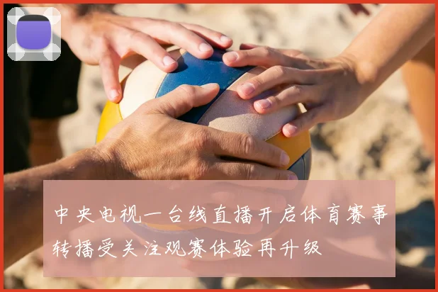中央电视一台线直播开启体育赛事转播受关注观赛体验再升级