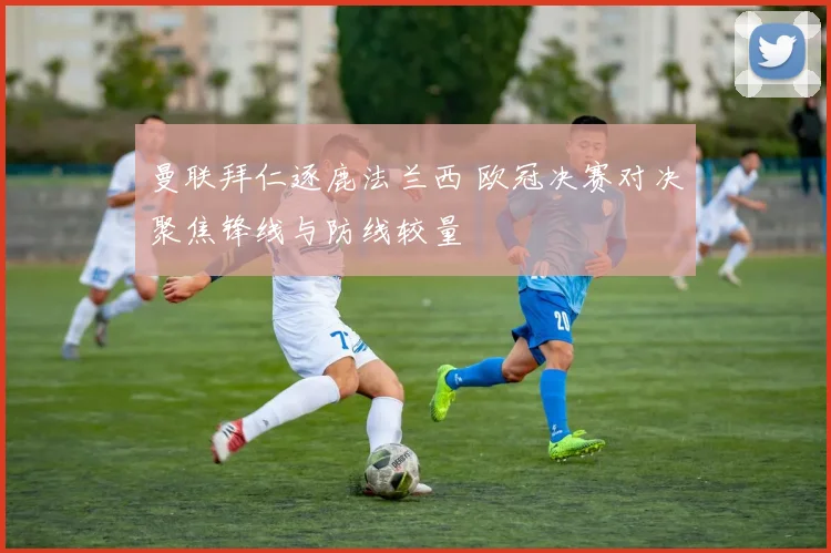 曼联拜仁逐鹿法兰西 欧冠决赛对决聚焦锋线与防线较量