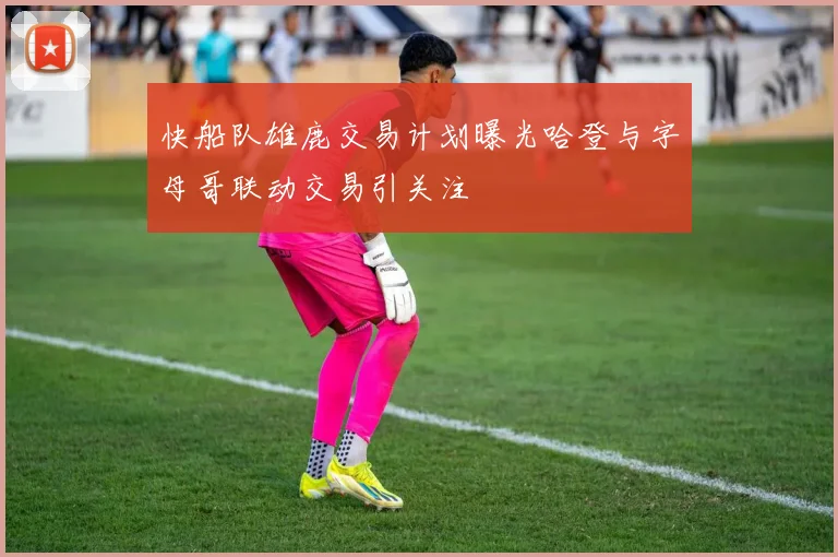 快船队雄鹿交易计划曝光哈登与字母哥联动交易引关注
