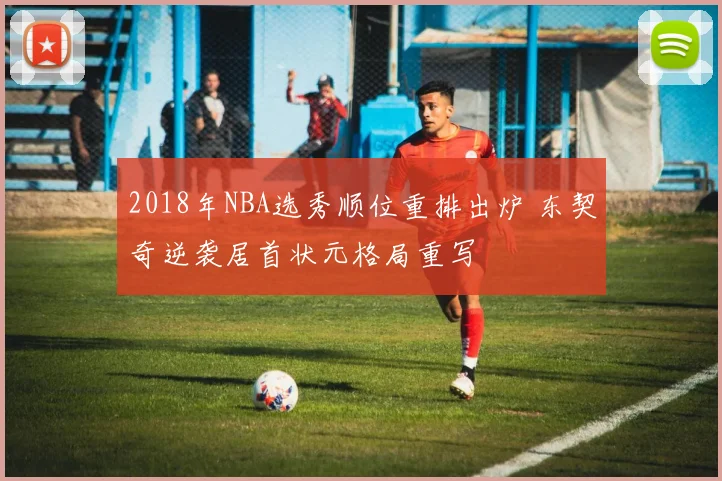2018年NBA选秀顺位重排出炉 东契奇逆袭居首状元格局重写