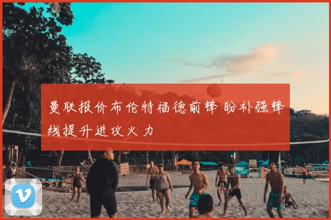 曼联报价布伦特福德前锋 盼补强锋线提升进攻火力