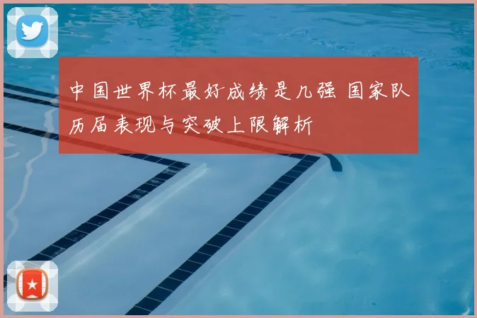 中国世界杯最好成绩是几强 国家队历届表现与突破上限解析
