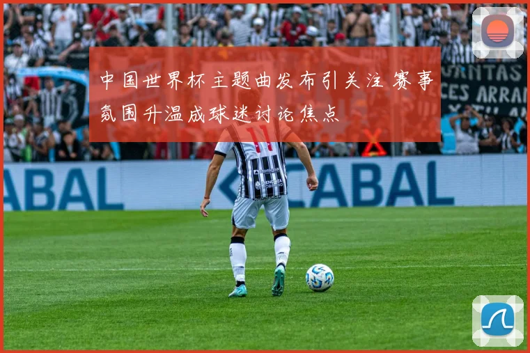 中国世界杯主题曲发布引关注 赛事氛围升温成球迷讨论焦点
