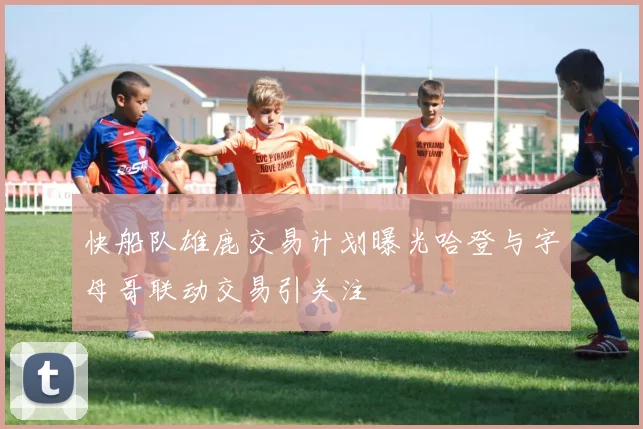 快船队雄鹿交易计划曝光哈登与字母哥联动交易引关注