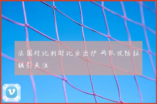 法国对比利时比分出炉 两队攻防拉锯引关注