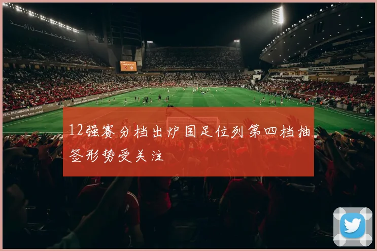 12强赛分档出炉国足位列第四档抽签形势受关注