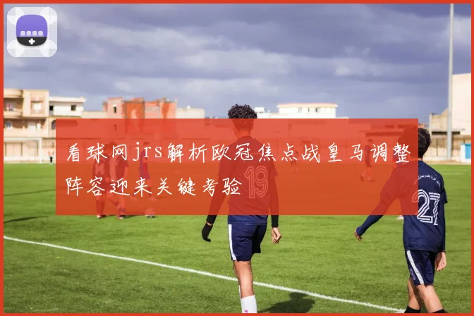 看球网jrs解析欧冠焦点战皇马调整阵容迎来关键考验