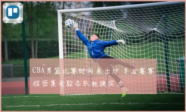 CBA男篮比赛时间表出炉 季后赛赛程密集考验各队轮换实力