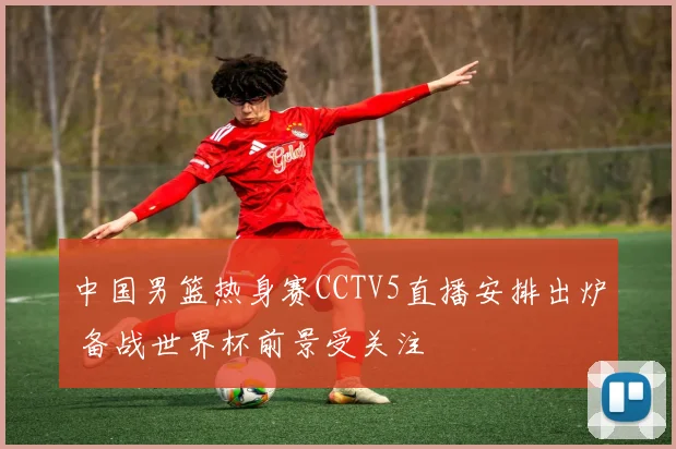 中国男篮热身赛CCTV5直播安排出炉 备战世界杯前景受关注
