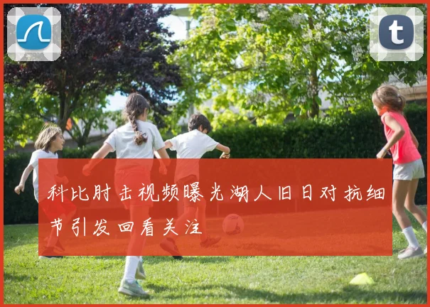科比肘击视频曝光湖人旧日对抗细节引发回看关注