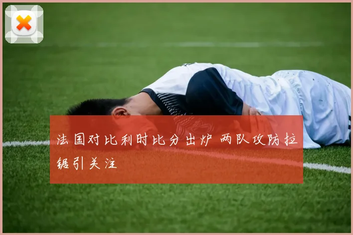 法国对比利时比分出炉 两队攻防拉锯引关注