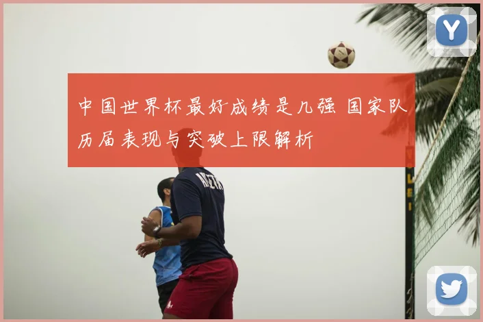 中国世界杯最好成绩是几强 国家队历届表现与突破上限解析