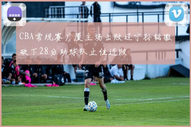 CBA常规赛广厦主场击败辽宁孙铭徽砍下28分助球队止住连败