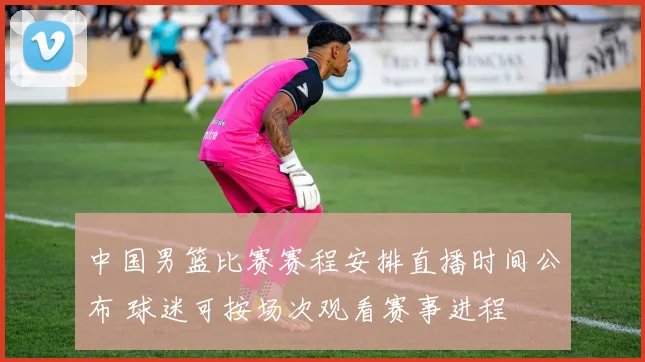 中国男篮比赛赛程安排直播时间公布 球迷可按场次观看赛事进程
